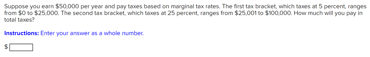 Suppose you earn $50,000 per year and pay taxes based on marginal tax rates. The first tax bracket, which taxes at 5 percent, ranges
from $0 to $25,000. The second tax bracket, which taxes at 25 percent, ranges from $25,001 to $100,000. How much will you pay in
total taxes?
Instructions: Enter your answer as a whole number.
