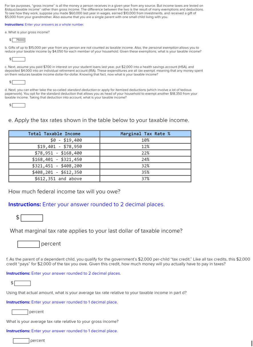 For tax purposes, "gross income" is all the money a person receives in a given year from any source. But income taxes are levied on
&ldquo;taxable income" rather than gross income. The difference between the two is the result of many exemptions and deductions.
To see how they work, suppose you made $60,000 last year in wages, earned $10,000 from investments, and received a gift of
$5,000 from your grandmother. Also assume that you are a single parent with one small child living with you.
Instructions: Enter your answers as a whole number.
a. What is your gross income?
$ 75000
b. Gifts of up to $15,000 per year from any person are not counted as taxable income. Also, the personal exemption allows you to
reduce your taxable income by $4,050 for each member of your household. Given these exemptions, what is your taxable income?
$1
c. Next, assume you paid $700 in interest on your student loans last year, put $2,000 into a health savings account (HSA), and
deposited $4,000 into an individual retirement account (IRA). These expenditures are all tax exempt, meaning that any money spent
on them reduces taxable income dollar-for-dollar. Knowing that fact, now what is your taxable income?
$1
d. Next, you can either take the so-called standard deduction or apply for itemized deductions (which involve a lot of tedious
paperwork). You opt for the standard deduction that allows you as head of your household to exempt another $18,350 from your
taxable income. Taking that deduction into account, what is your taxable income?
e. Apply the tax rates shown in the table below to your taxable income.
Total Taxable Income
Marginal Tax Rate %
$0 - $19,400
10%
$19,401 - $78,950
$78,951 - $168,400
12%
22%
$168,401 - $321,450
$321,451 - $408,200
24%
32%
$408, 201 - $612,350
$612,351 and above
35%
37%
How much federal income tax will you owe?
Instructions: Enter your answer rounded to 2 decimal places.
2$
What marginal tax rate applies to your last dollar of taxable income?
percent
f. As the parent of a dependent child, you qualify for the government's $2,000 per-child "tax credit." Like all tax credits, this $2,000
credit "pays" for $2,000 of the tax you owe. Given this credit, how much money will you actually have to pay in taxes?
Instructions: Enter your answer rounded to 2 decimal places.
$
Using that actual amount, what is your average tax rate relative to your taxable income in part d?
Instructions: Enter your answer rounded to 1 decimal place.
percent
What is your average tax rate relative to your gross income?
Instructions: Enter your answer rounded to 1 decimal place.
percent
