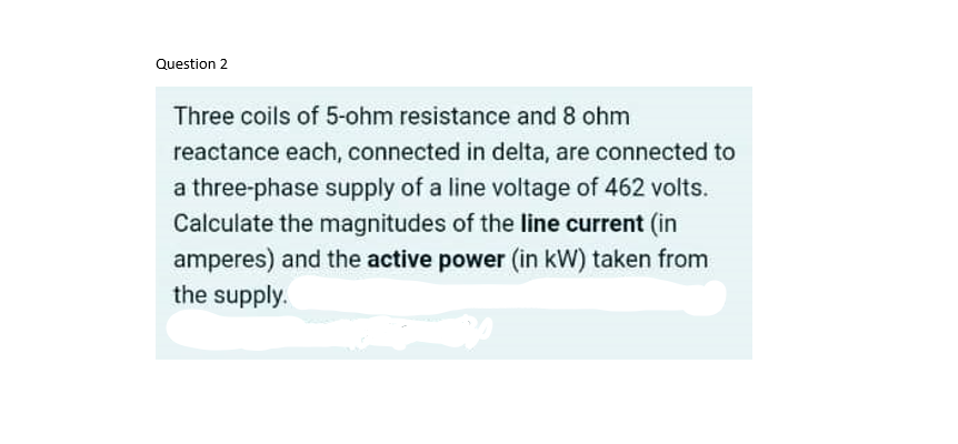 Question 2
Three coils of 5-ohm resistance and 8 ohm
reactance each, connected in delta, are connected to
a three-phase supply of a line voltage of 462 volts.
Calculate the magnitudes of the line current (in
amperes) and the active power (in kW) taken from
the supply.
