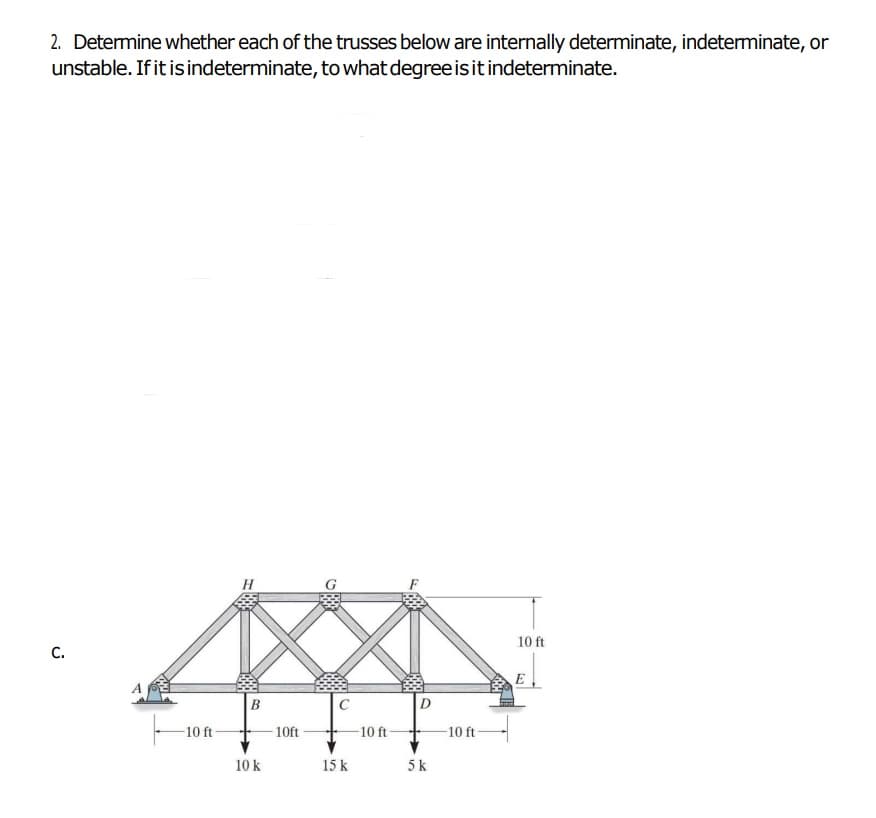 2. Determine whether each of the trusses below are internally determinate, indeterminate, or
unstable. If it isindeterminate, to what degree isitindeterminate.
H
F
10 ft
с.
E
B
C
-10 ft
10ft
10 ft-
10 ft
10 k
15 k
5k
