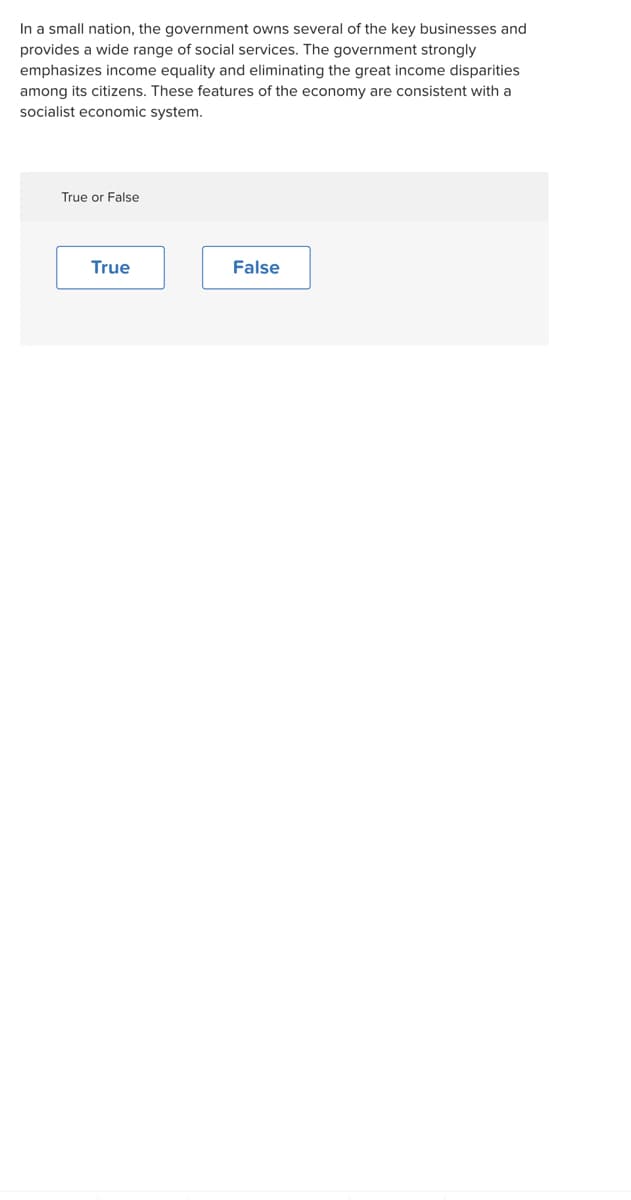 In a small nation, the government owns several of the key businesses and
provides a wide range of social services. The government strongly
emphasizes income equality and eliminating the great income disparities
among its citizens. These features of the economy are consistent with a
socialist economic system.
True or False
True
False
