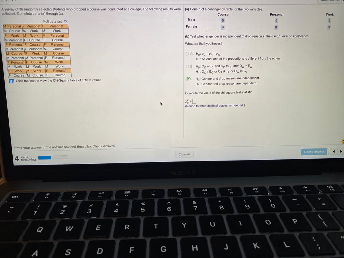 A survey of 36 randomly selected students who dropped a course was conducted at a college. The following results were
collected. Complete parts (a) through (c).
(a) Construct a contingency table for the two variables.
Course
Personal
Work
Full data set O
Male
5
8
M Personal F Personal F
M Course M Work M
F
M Personal F Course F
F Personal F Course F
M Personal F Personal M
M Course F Work M
M Personal M Personal F
F Personal F Course M
M Work
Work M Work
Personal
Female
6.
8.
3
Work
Work
M Work M
Personal
(b) Test whether gender is independent of drop reason at the a = 0.1 level of significance.
Course
Personal
What are the hypotheses?
Course
Course
O A. Ho: Pc = Pp = Pw
Personal
Work
H: At least one of the proportions is different from the others.
O B. Ho: Oc = E, and Op = Ep and Ow = Ew
H1: Oc #Ec or Op # Ep or Ow # Ew
Work
M
Personal
Course
Work
%3D
F
F Course M Course F
YC. Ho: Gender and drop reason are independent.
E Click the icon to view the Chi-Square table of critical values.
H: Gender and drop reason are dependent.
Compute the value of the chi-square test statistic.
(Round to three decimal places as needed.)
Enter your answer in the answer box and then click Check Answer.
Check Answer
Clear All
4 parts
remaining
MacBook Air
F10
80
888
F4
esc
F2
F3
&.
@
23
8
1
2
3
4
P
Q
W
E
R
т
Y
F
G
H.
J
K
A
S
