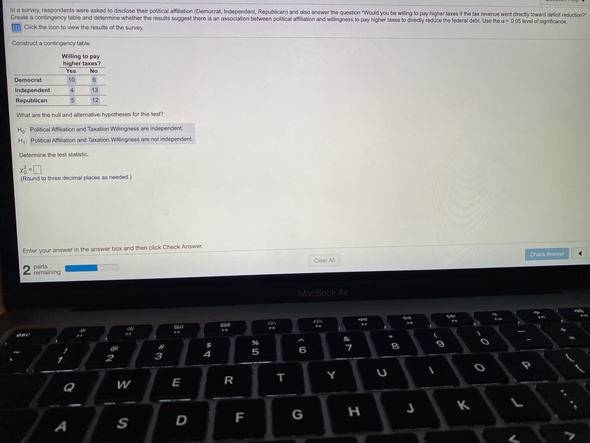 In a survey, respondents were asked to disclose their political affiliation (Democrat, Independent, Republican) and also answer the question "Would you be willing to pay higher taxes if the tax revenue went directly toward deficit reduction?"
Create a contingency table and determine whether the results suggest there is an association between political affiliation and willingness to pay higher taxes to directly reduce the federal debt. Use the a = 0.05 level of significance.
E Click the icon to view the results of the survey.
Construct a contingency table.
Willing to pay
higher taxes?
Yes
No
Democrat
10
6
Independent
4
13
Republican
5
12
What are the null and alternative hypotheses for this test?
Ho: Political Affiliation and Taxation Willingness are independent.
H: Political Affiliation and Taxation Willingness are not independent.
Determine the test statistic.
%3!
(Round to three decimal places as needed.)
Enter your answer in the answer box and then click Check Answer.
Check Answer
Clear All
parts
remaining
MacBook Air
DII
888
F4
F3
esc
&
%23
%24
8
6
2
3
4
т
Y
W
E
R
Q
K
F
G
S
....
