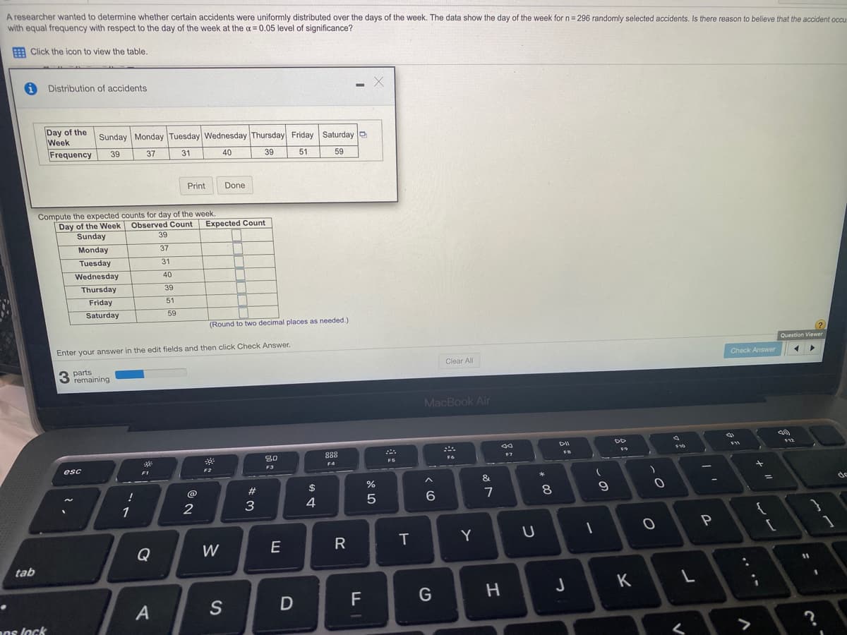 A researcher wanted to determine whether certain accidents were uniformly distributed over the days of the week. The data show the day of the week for n = 296 randomly selected accidents. Is there reason to believe that the accident occu
with equal frequency with respect to the day of the week at the a = 0.05 level of significance?
E Click the icon to view the table.
Distribution of accidents
Day of the
Week
Frequency
Sunday Monday Tuesday Wednesday Thursday Friday Saturday o
39
37
31
40
39
51
59
Print
Done
Compute the expected counts for day of the week
Day of the Week Observed Count
Sunday
Expected Count
39
Monday
37
Tuesday
31
Wednesday
40
Thursday
39
Friday
51
Saturday
59
(Round to two decimal places as needed.)
?)
Question Viewer
Enter your answer in the edit fields and then click Check Answer.
Check Answer
Clear All
parts
3 remaining
MacBook Air
DD
12
80
888
F9
10
F7
FS
F4
esc
F2
F3
F1
&
2$
%
de
%3D
@
#
7
8
1
3
4
Y
Q
W
E
R
tab
J
K
S
D
ns lock
く
.. .-
つ
エ
