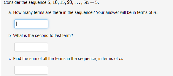 Consider the sequence 5, 10, 15, 20, ..., 5n + 5.
a. How many terms are there in the sequence? Your answer will be in terms of n.
|
b. What is the second-to-last term?
c. Find the sum of all the terms in the sequence, in terms of n.
