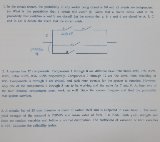 1. In the circuit shown, the probability of any switch being closed is 0.8 and all events are independent.
(a) What is the probability that a circuit will exist? (b) Given that a circuit exists, what is the
probability that switches a and b are closed? Let the events that a, b, c and d are closed be A, B, C
and D. Let X denote the event that the circuit exists.
b.
Seriese
parallel
d
2. A system has 12 components. Components 1 through 8 are different have reliabilities 0.98, 0.99, 0.992,
0.975, 0.984, 0.978, 0.96, 0.995 respectively. Components 9 through 12 are the same, with reliability of
0.95. Components 4 through 6 are critical, and cach must operate for the system to function. However,
only one of the components 1 through 3 has to be working and the same for 7 and 8. At least two of
the four identical components must work, as well. Draw the system diagram and find the probability
that system survives.
3. A circular bar of 25 mm diameter is made of carbon steel and is subjected to axial force F. The mean
yield strength of the material is 250MPA and mean value of force F is 70kN. Both yield strength and
force are random variables and follow a normal distribution. The coefficient of variation of both variables
is 10%. Calculate the reliability index.
