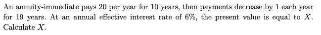 An annuity-immediate pays 20 per year for 10 years, then payments decrease by 1 each year
for 19 years. At an annual effective interest rate of 6%, the present value is equal to X.
Calculate X.
