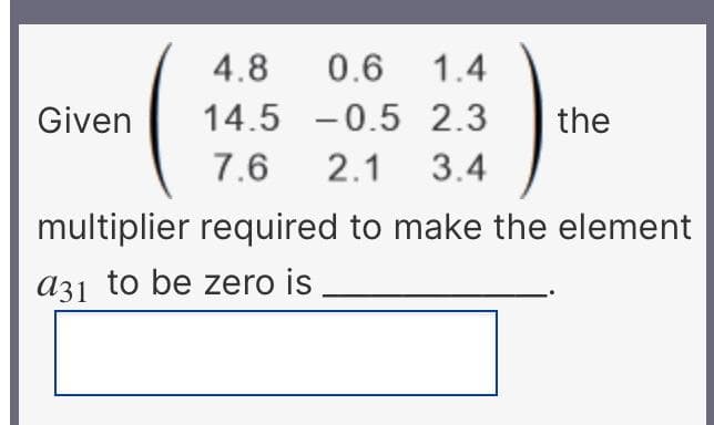 4.8
0.6 1.4
Given
14.5 -0.5 2.3
the
7.6
2.1 3.4
multiplier required to make the element
a31 to be zero is
