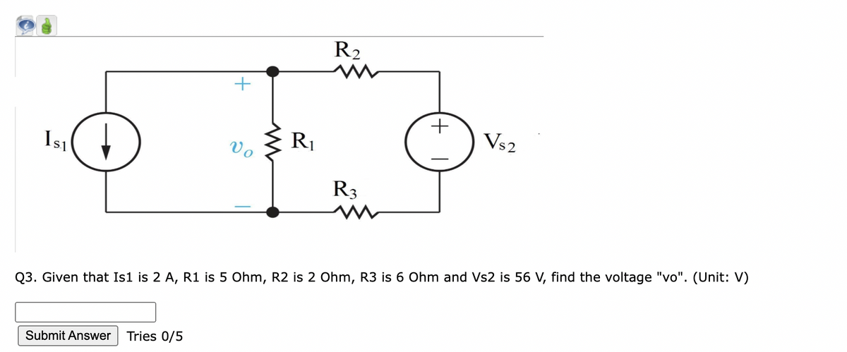 R2
+
Vs2
R1
Isı
Vo
R3
Q3. Given that Is1 is 2 A, R1 is 5 Ohm, R2 is 2 Ohm, R3 is 6 Ohm and Vs2 is 56 V, find the voltage "vo". (Unit: V)
Submit Answer
Tries 0/5
