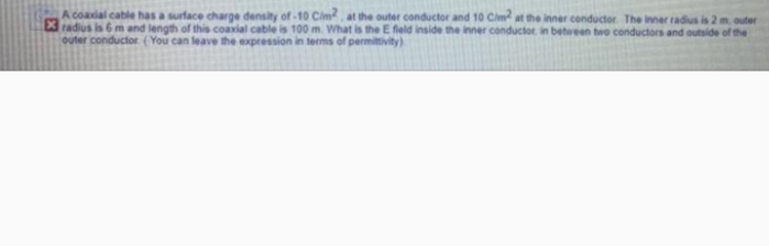 A coadal cable has a surface charge density of-10 Cim, at the outer conductor and 10 Cim at the inner conductor The inner radius is 2 m, outer
Xradius is 6 m and length of this coaxial cable is 100 m. What is the E field inside the inner conductor in between two conductors and outside of the
outer conductor (You can leave the expression in terms of permittivity)
