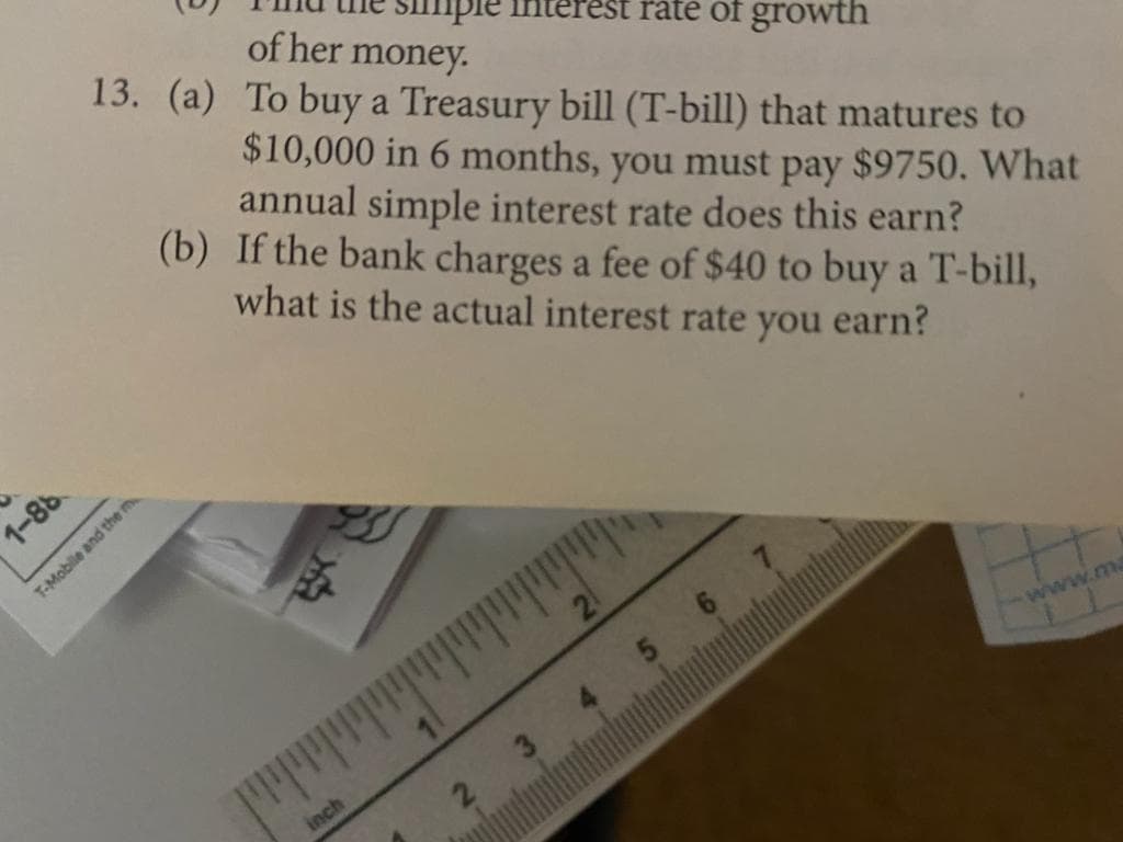 SImple interest rate of growth
13. (a) To buy a Treasury bill (T-bill) that matures to
of her money.
$10,000 in 6 months, you must pay $9750. What
annual simple interest rate does this earn?
(b) If the bank charges a fee of $40 to buy a T-bill,
what is the actual interest rate you earn?
T-Mobile and the m
www.m
inch
38-
