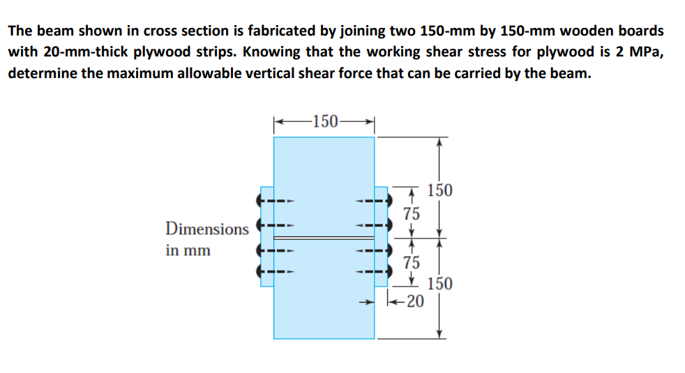 The beam shown in cross section is fabricated by joining two 150-mm by 150-mm wooden boards
with 20-mm-thick plywood strips. Knowing that the working shear stress for plywood is 2 MPa,
determine the maximum allowable vertical shear force that can be carried by the beam.
Dimensions
in mm
———
——
-150-
75
-20
150
150