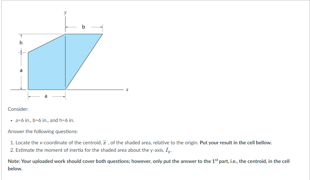 a
Consider:
b
a=6 in., b-6 in., and h=6 in.
Answer the following questions:
1. Locate the x-coordinate of the centroid,, of the shaded area, relative to the origin. Put your result in the cell bellow.
2. Estimate the moment of inertia for the shaded area about the y-axis, Iy.
Note: Your uploaded work should cover both questions; however, only put the answer to the 1st part, i.e., the centroid, in the cell
below.