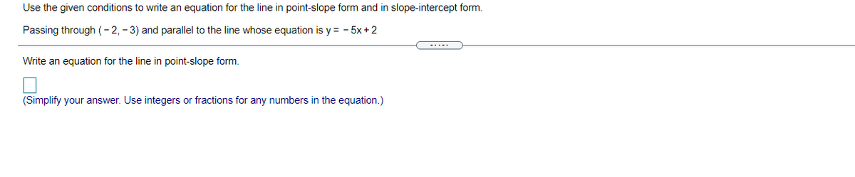 Use the given conditions to write an equation for the line in point-slope form and in slope-intercept form.
Passing through (-2, - 3) and parallel to the line whose equation is y = - 5x+2
-....
Write an equation for the line in point-slope form.
(Simplify your answer. Use integers or fractions for any numbers in the equation.)
