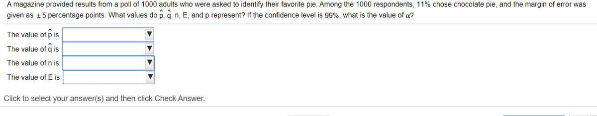 A magazine provided results from a poll of 1000 adults who were asked to identify their favorite pie. Among the 1000 respondents, 11% chose chocolate pie, and the margin of error was
given as +5 percentage points. What values do p, q, n, E, and p represent? If the confidence level is 99%, what is the value of a?
The value of p is
The value of q is
The value of n is
The value of E is
Click to select your answer(s) and then click Check Answer.
