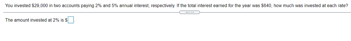 You invested $29,000 in two accounts paying 2% and 5% annual interest, respectively. If the total interest earned for the year was $640, how much was invested at each rate?
The amount invested at 2% is $
