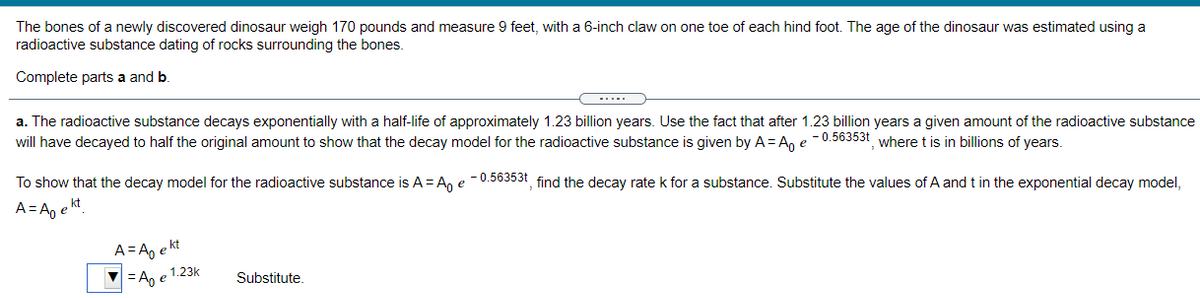 The bones of a newly discovered dinosaur weigh 170 pounds and measure 9 feet, with a 6-inch claw on one toe of each hind foot. The age of the dinosaur was estimated using a
radioactive substance dating of rocks surrounding the bones.
Complete parts a and b.
a. The radioactive substance decays exponentially with a half-life of approximately 1.23 billion years. Use the fact that after 1.23 billion years a given amount of the radioactive substance
will have decayed to half the original amount to show that the decay model for the radioactive substance is given by A= An e -0.56353t where t is in billions of years.
To show that the decay model for the radioactive substance is A = A, e - 0.56353t find the decay rate k for a substance. Substitute the values of A and t in the exponential decay model,
A=A, e kt
A= A, e kt
=A, e 1.23k
Substitute.
