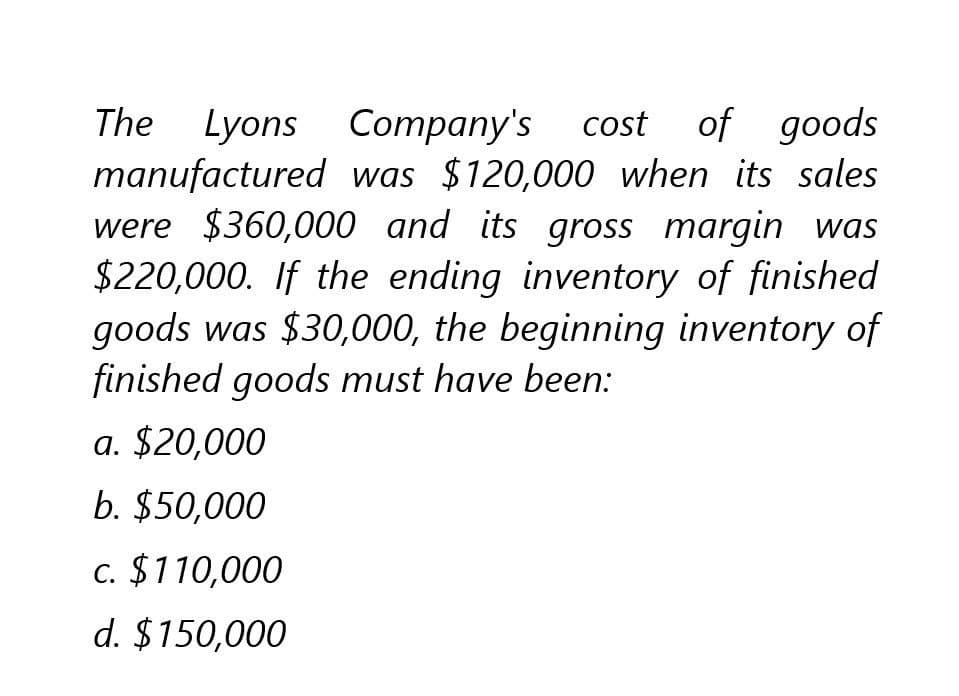 The Lyons Company's cost of goods
manufactured was $120,000 when its sales
were $360,000 and its gross margin was
$220,000. If the ending inventory of finished
goods was $30,000, the beginning inventory of
finished goods must have been:
a. $20,000
b. $50,000
c. $110,000
d. $150,000