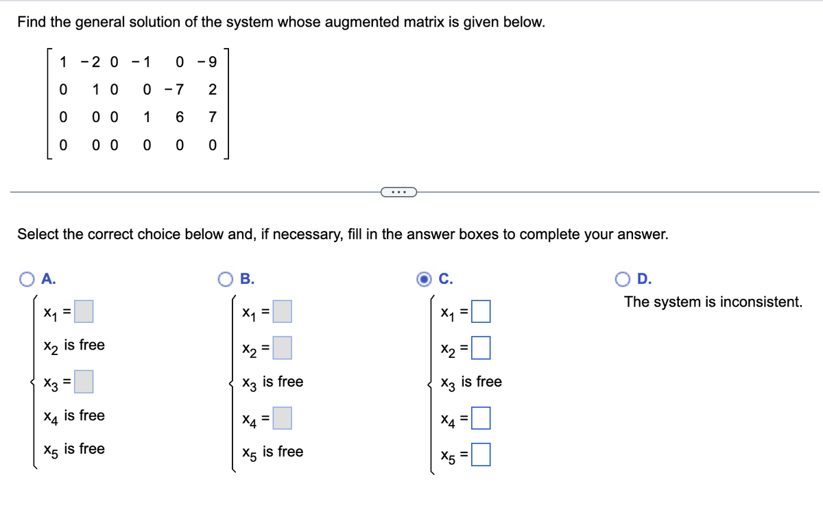 ## Finding the General Solution of a System

### Problem Statement
Find the general solution of the system whose augmented matrix is given below:

\[
\begin{pmatrix}
1 & -2 & 0 & -1 & 0 & -9 \\
0 & 1 & 0 & 0 & -7 & 2 \\
0 & 0 & 0 & 1 & 6 & 7 \\
0 & 0 & 0 & 0 & 0 & 0 \\
\end{pmatrix}
\]

### Solution Choices
Select the correct choice below and, if necessary, fill in the answer boxes to complete your answer.

#### Option A
\[
\begin{cases}
x_1 = \boxed{\phantom{0}} \\
x_2 \text{ is free} \\
x_3 = \boxed{\phantom{0}} \\
x_4 \text{ is free} \\
x_5 \text{ is free}
\end{cases}
\]

#### Option B
\[
\begin{cases}
x_1 = \boxed{\phantom{0}} \\
x_2 = \boxed{\phantom{0}} \\
x_3 \text{ is free} \\
x_4 = \boxed{\phantom{0}} \\
x_5 \text{ is free}
\end{cases}
\]

#### Option C
\[
\begin{cases}
x_1 = \boxed{\phantom{0}} \\
x_2 = \boxed{\phantom{0}} \\
x_3 \text{ is free} \\
x_4 = \boxed{\phantom{0}} \\
x_5 = \boxed{\phantom{0}}
\end{cases}
\]

#### Option D
The system is inconsistent.