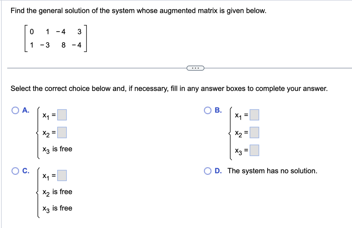### Find the General Solution of the System with the Given Augmented Matrix

The augmented matrix for the system is given below:

\[
\begin{bmatrix}
0 & 1 & -4 & 3 \\
1 & -3 & 8 & -4
\end{bmatrix}
\]

---

### Choose the Correct Solution

Select the correct choice below and, if necessary, fill in any answer boxes to complete your answer.

A.

\[
\left\{
\begin{array}{l}
x_1 = \square \\
x_2 = \square \\
x_3 \text{ is free}
\end{array}
\right.
\]

B.

\[
\left\{
\begin{array}{l}
x_1 = \square \\
x_2 = \square \\
x_3 = \square
\end{array}
\right.
\]

C.

\[
\left\{
\begin{array}{l}
x_1 = \square \\
x_2 \text{ is free} \\
x_3 \text{ is free}
\end{array}
\right.
\]

D.

The system has no solution.

---

In each case, fill in the blanks where indicated for the variables \(x_1\), \(x_2\), and \(x_3\), or select the statement that the system has no solution. 