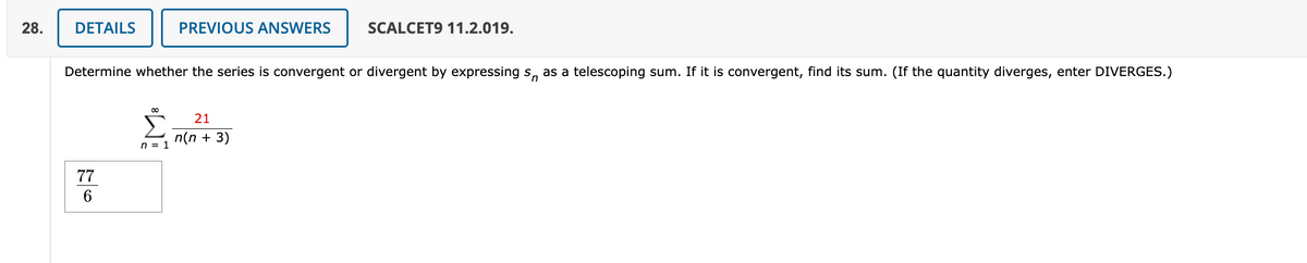 28.
DETAILS
77
6
Determine whether the series is convergent or divergent by expressing s as a telescoping sum. If it is convergent, find its sum. (If the quantity diverges, enter DIVERGES.)
∞
PREVIOUS ANSWERS
n = 1
SCALCET9 11.2.019.
21
n(n + 3)