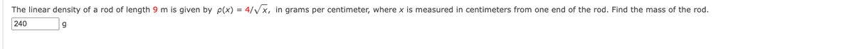 The linear density of a rod of length 9 m is given by p(x) = 4/√√x, in grams per centimeter, where x is measured in centimeters from one end of the rod. Find the mass of the rod.
240
g