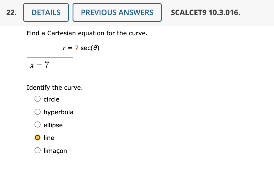 22.
DETAILS
Find a Cartesian equation for the curve.
r = 7 sec (0)
x=7
PREVIOUS ANSWERS
Identify the curve.
O circle
hyperbola
ellipse
line
O limaçon
SCALCET9 10.3.016.