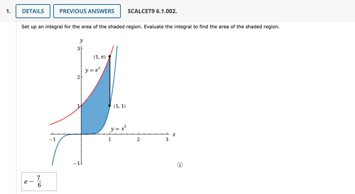 1.
DETAILS
e
Set up an integral for the area of the shaded region. Evaluate the integral to find the area of the shaded region.
76
PREVIOUS ANSWERS
-1
y
3
2
-1F
(1, e)
y = ex
(1, 1)
SCALCET9 6.1.002.
y = x5
1
2
3
X