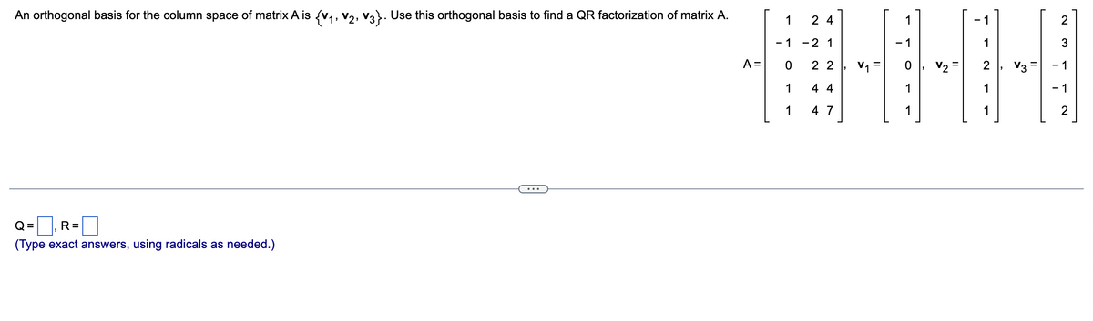 An orthogonal basis for the column space of matrix A is {V₁, V2, V3}. Use this orthogonal basis to find a QR factorization of matrix A.
R=
(Type exact answers, using radicals as needed.)
=
A =
1
-1
0
1
1
24
-2 1
22
44
4 7
V₁ =
- 1
1
V₂ =
-1
1
2
1
1
2
3
- 1
-1
2