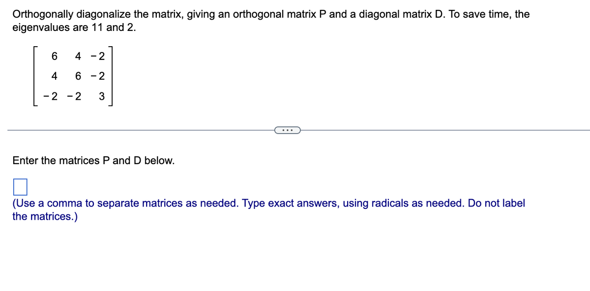 Orthogonally diagonalize the matrix, giving an orthogonal matrix P and a diagonal matrix D. To save time, the
eigenvalues are 11 and 2.
6 4 - 2
#
4 6 - 2
- 2
- 2 3
Enter the matrices P and D below.
(Use a comma to separate matrices as needed. Type exact answers, using radicals as needed. Do not label
the matrices.)