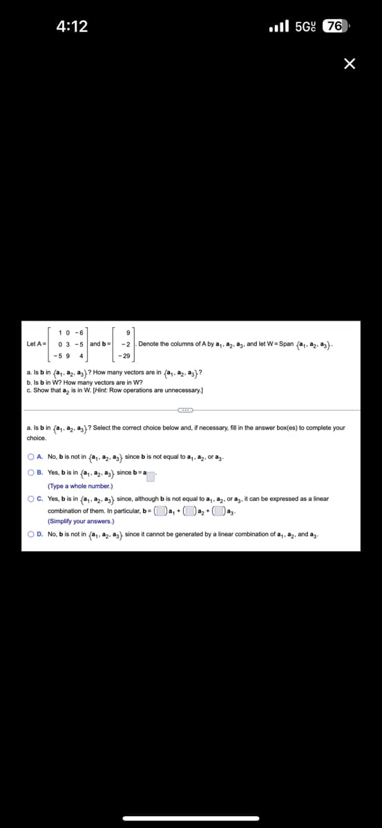 On this educational page, we will explore some concepts in linear algebra, specifically in the context of vector spaces and linear combinations.

---
**Given:**

Matrix \( A \) and vector \( b \)

\[ A = \begin{bmatrix} 
1 & 0 & -6 \\
0 & 3 & -5 \\
-5 & 9 & 4 
\end{bmatrix} 
\quad \text{and} \quad 
b = \begin{bmatrix} 
9 \\
-2 \\
-29 
\end{bmatrix} \]

**Columns of \( A \)**

Let's denote the columns of \( A \) by \( \mathbf{a}_1, \mathbf{a}_2, \mathbf{a}_3 \). Define \( W \) as the span of these columns:

\[ W = \text{Span} \{ \mathbf{a}_1, \mathbf{a}_2, \mathbf{a}_3 \} \]

**Questions:**

1. Is \( b \) in \(\{ \mathbf{a}_1, \mathbf{a}_2, \mathbf{a}_3 \}\)? How many vectors are in \(\{ \mathbf{a}_1, \mathbf{a}_2, \mathbf{a}_3 \}\)? 
2. Is \( b \) in \( W \)? How many vectors are in \( W \)?
3. Show that \( \mathbf{a}_2 \) is in \( W \). [Hint: Row operations are unnecessary.]

---

### Detailed Problem Solving

a. **Is \( b \) in \(\{ \mathbf{a}_1, \mathbf{a}_2, \mathbf{a}_3 \}\)?**

Select the correct choice below and, if necessary, fill in the answer box to complete your choice.

- \( \mathbf{A.} \) No, \( b \) is not in \(\{ \mathbf{a}_1, \mathbf{a}_2, \mathbf{a}_3 \}\) since \( b \) is not equal to \( \mathbf{a}_1, \mathbf{a}_2, \mathbf{a}_3 \).
- \( \mathbf{B.} \) Yes, \( b \) is in \(\{ \mathbf{a}_1, \mathbf{a}_