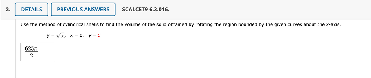 3.
DETAILS
PREVIOUS ANSWERS
625π
2
SCALCET9 6.3.016.
Use the method of cylindrical shells to find the volume of the solid obtained by rotating the region bounded by the given curves about the x-axis.
y = √√√√x, x = 0, y = 5