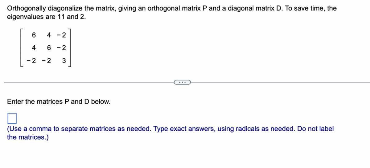 Orthogonally diagonalize the matrix, giving an orthogonal matrix P and a diagonal matrix D. To save time, the
eigenvalues are 11 and 2.
6
4-2
4
6 -2
-2 -2 3
Enter the matrices P and D below.
(Use a comma to separate matrices as needed. Type exact answers, using radicals as needed. Do not label
the matrices.)