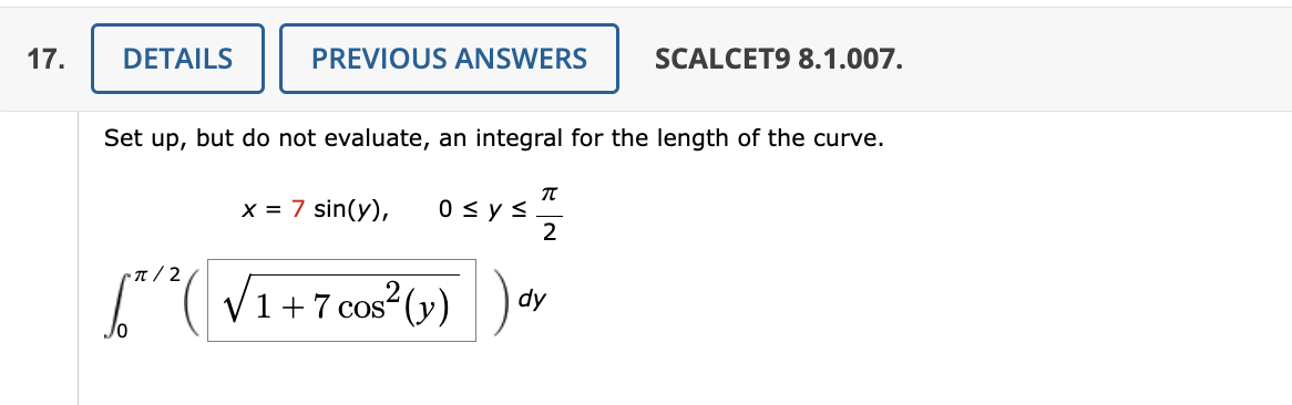 17.
DETAILS
PREVIOUS ANSWERS
Set up, but do not evaluate, an integral for the length of the curve.
x = 7 sin(y), 0 ≤ y ≤
[² / ² ( √1 +7 cos² (y)
T
2
SCALCET9 8.1.007.
dy