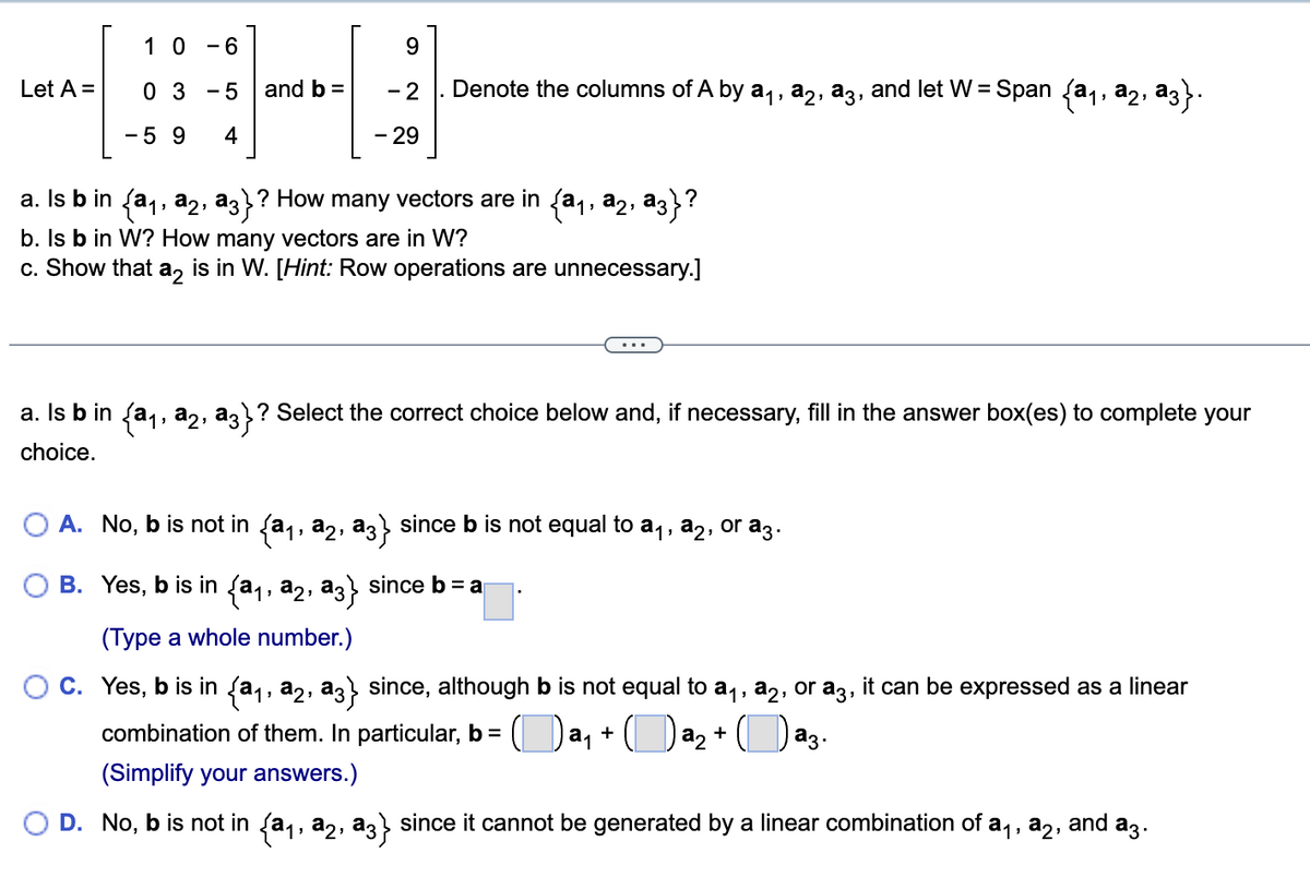 The image shows a mathematical problem centered around vector spaces and linear algebra. Below is the transcription of the content suitable for an educational website.

---

**Linear Algebra Problem: Vector Spaces and Span**

Given the matrix \( A \) and vector \( b \):

\[
A = \begin{pmatrix}
1 & 0 & -6 \\
0 & 3 & -5 \\
-5 & 9 & 4
\end{pmatrix}
\]
\[
b = \begin{pmatrix}
9 \\
-2 \\
-29
\end{pmatrix}
\]

Denote the columns of \( A \) by \( \mathbf{a_1}, \mathbf{a_2}, \mathbf{a_3} \), and let \( W = \text{Span} \{ \mathbf{a_1}, \mathbf{a_2}, \mathbf{a_3} \} \).

**Questions:**

a. Is \( \mathbf{b} \) in \( \{ \mathbf{a_1}, \mathbf{a_2}, \mathbf{a_3} \} \)? How many vectors are in \( \{ \mathbf{a_1}, \mathbf{a_2}, \mathbf{a_3} \} \)?

b. Is \( \mathbf{b} \) in \( W \)? How many vectors are in \( W \)?

c. Show that \( \mathbf{a_2} \) is in \( W \). [Hint: Row operations are unnecessary.]

---

**Step-by-Step Solution:**

a. **Is \( \mathbf{b} \) in \( \{ \mathbf{a_1}, \mathbf{a_2}, \mathbf{a_3} \} \)? Select the correct choice below and, if necessary, fill in the answer box(es) to complete your choice.**

- A. \(\bigcirc\) No, \( \mathbf{b} \) is not in \( \{ \mathbf{a_1}, \mathbf{a_2}, \mathbf{a_3} \} \) since \( \mathbf{b} \) is not equal to \( \mathbf{a_1}, \mathbf{a_2}, \) or \( \mathbf{a_3} \).
  
- B. \(\bigcirc\) Yes,