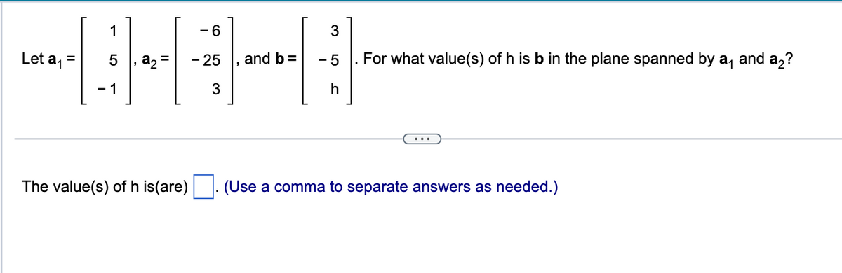 **Linear Algebra Problem: Finding the Value of h**

Consider the following vectors defined in \(\mathbb{R}^3\):

\[
\mathbf{a_1} = \begin{bmatrix} 1 \\ 5 \\ -1 \end{bmatrix},\ \mathbf{a_2} = \begin{bmatrix} -6 \\ -25 \\ 3 \end{bmatrix}, \ \text{and} \ \mathbf{b} = \begin{bmatrix} 3 \\ -5 \\ h \end{bmatrix}
\]

**Question:**
For what value(s) of \(h\) is \(\mathbf{b}\) in the plane spanned by \(\mathbf{a_1}\) and \(\mathbf{a_2}\)?

To determine this, we must check if \(\mathbf{b}\) lies in the span of \(\mathbf{a_1}\) and \(\mathbf{a_2}\). This can be expressed as whether \(\mathbf{b}\) can be written as a linear combination of \(\mathbf{a_1}\) and \(\mathbf{a_2}\):

\[
c_1 \mathbf{a_1} + c_2 \mathbf{a_2} = \mathbf{b}
\]

This expands to the following system of linear equations:

\[
c_1 \begin{bmatrix} 1 \\ 5 \\ -1 \end{bmatrix} + c_2 \begin{bmatrix} -6 \\ -25 \\ 3 \end{bmatrix} = \begin{bmatrix} 3 \\ -5 \\ h \end{bmatrix}
\]

**Solution:**
Solve for \(c_1\), \(c_2\), and \(h\). 

The value(s) of \(h\) is(are) \(\_\_\_\_\_\_\_\_\_\_\_\_\_\_\_\_\_\). (Use a comma to separate answers as needed.)

[Solution Steps for the Instructor to Include]:
- Set up the augmented matrix from the system of equations.
- Row-reduce the matrix to determine the consistency of the system with respect to \(h\).
- Solve for \(h\) where appropriate, ensuring the solution vector satisfies the original system.

This exercise aims to understand vector spaces, linear combinations, and the geometric