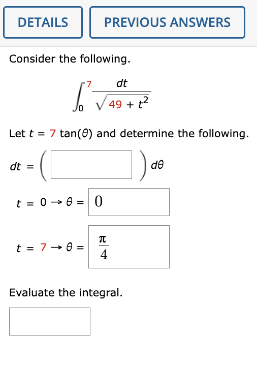 DETAILS
Consider the following.
I'v
dt
49 + t²
Let t = 7 tan(0) and determine the following.
dt =
t = 0-0 =
=
PREVIOUS ANSWERS
t = 7 - 8 =
0
ܕ
4
Evaluate the integral.
de