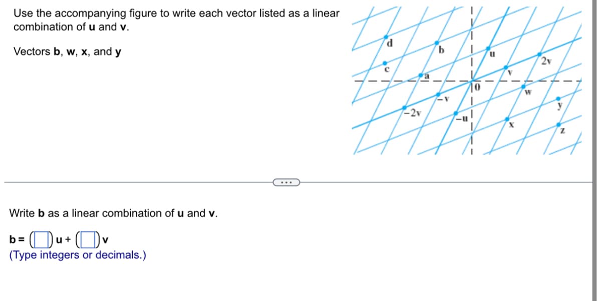 ### Educational Resource on Linear Combinations of Vectors

### Problem Statement
Use the accompanying figure to write each vector listed as a linear combination of vectors **u** and **v**.

Vectors **b**, **w**, **x**, and **y**

![Vector Diagram](image_url)

**Write **b** as a linear combination of **u** and **v**.**

\[ \mathbf{b} = (\_\_\_\_) \mathbf{u} + (\_\_\_\_) \mathbf{v} \]

(Type integers or decimals.)

### Explanation of the Diagram

The diagram provided in the figure consists of vectors with their linear combinations represented on a grid. Each vector is positioned relative to vectors **u** and **v** along their respective axes. 

We see a central origin point **0** with the following vectors and positions in relation to **u** and **v**:

- **u**: A unit vector along the positive x-axis.
- **v**: A unit vector along the positive y-axis.
- **b**: Positioned at the intersection of the grid lines representing 0.5 units of **u** and 1 unit of **v**.

Some other vectors shown for reference are:

- **d**, **c**, **a**: Various other vector positions.
- **w**, **x**, **y**, **z**: Other vectors to be expressed as combinations of **u** and **v**.

### Example Calculation

#### Vector **b**

To express vector **b** as a linear combination of **u** and **v**:

1. **b** is located at a point which, in terms of vector addition, can be represented as:
   - **0.5** units in the direction of **u** (along the x-axis).
   - **1** unit in the direction of **v** (along the y-axis).

Thus, vector **b** can be written as:

\[ \mathbf{b} = 0.5 \mathbf{u} + 1 \mathbf{v} \]

### Interactive Component

You can now type the values into the provided fields to check your understanding:

\[ \mathbf{b} = (\_\_\_\_) \mathbf{u} + (\_\_\_\_) \mathbf{v} \]

Remember to type integers or decimals.

---

This exercise explains how to break down vectors into linear combinations of basis vectors, enhancing your understanding