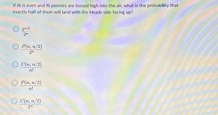 If n is even and n pennies are tossed high into the air, what is the probability that
exactly half of them will land with the Heads side facing up?
2²/2
2n
OP(n, n/2)
2n
C(n, n/2)
n!
OP(n, n/2)
n!
C(n, n/2)
2"