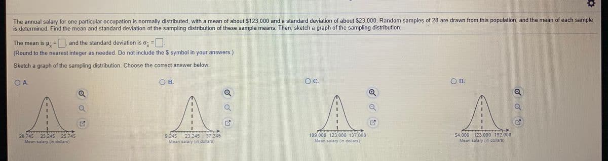 The annual salary for one particular occupation is normally distributed, with a mean of about $123,000 and a standard deviation of about $23,000. Random samples of 28 are drawn from this population, and the mean of each sample is determined. Find the mean and standard deviation of the sampling distribution of these sample means. Then, sketch a graph of the sampling distribution.

The mean is \( \mu_x = \underline{\hspace{1cm}} \), and the standard deviation is \( \sigma_x = \underline{\hspace{1cm}} \).

(Round to the nearest integer as needed. Do not include the $ symbol in your answers.)

Sketch a graph of the sampling distribution. Choose the correct answer below.

- Option A: A bell curve with values 20,745; 23,245; 25,745 on the x-axis.
- Option B: A bell curve with values 9,245; 22,245; 37,245 on the x-axis.
- Option C: A bell curve with values 109,000; 123,000; 137,000 on the x-axis.
- Option D: A bell curve with values 54,000; 123,000; 192,000 on the x-axis.