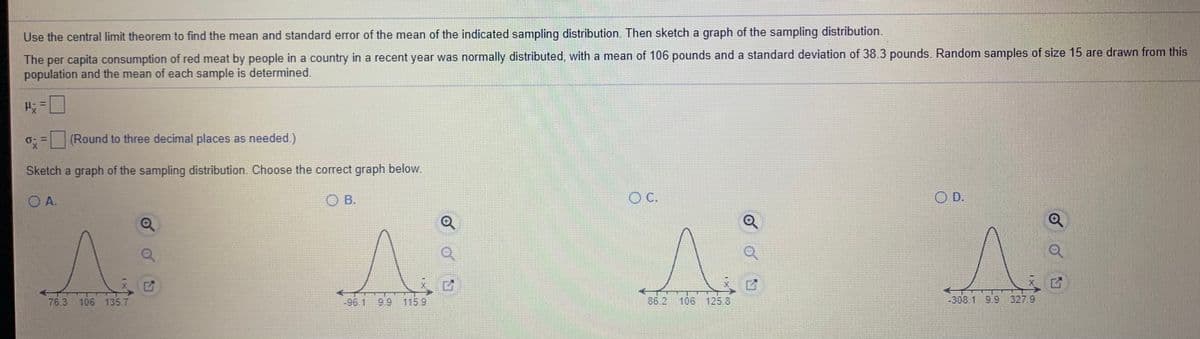 Use the central limit theorem to find the mean and standard error of the mean of the indicated sampling distribution. Then sketch a graph of the sampling distribution.
The per capita consumption of red meat by people in a country in a recent year was normally distributed, with a mean of 106 pounds and a standard deviation of 38.3 pounds. Random samples of size 15 are drawn from this
population and the mean of each sample is determined.
0: = (Round to three decimal places as needed.)
Sketch a graph of the sampling distribution. Choose the correct graph below.
O A.
O B.
C.
O D.
76.3
106 135.7
-96.1
99
115.9
86.2
106 125.8
-308.19.9 327 9
1XT7
