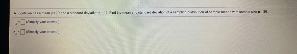 A population has a mean p= 79 and a standard deviation o = 12. Find the mean and standard deviation of a sampling distribution of sample means with sample size n = 36.
%3D
H=(Simplify your answer.)
%3D
(Simplify your answer)
