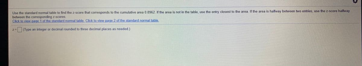 Use the standard normal table to find the z-score that corresponds to the cumulative area 0.8962. If the area is not in the table, use the entry closest to the area. If the area is halfway between two entries, use the z-score halfway
between the corresponding z-scores.
Click to view page 1 of the standard normal table. Click to view page 2 of the standard normal table.
=(Type an integer or decimal rounded to three decimal places as needed.)
