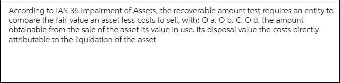 According to IAS 36 Impairment of Assets, the recoverable amount test requires an entity to
compare the fair value an asset less costs to sell, with: O a. O b. C. O d. the amount
obtainable from the sale of the asset its value in use. its disposal value the costs directly
attributable to the liquidation of the asset