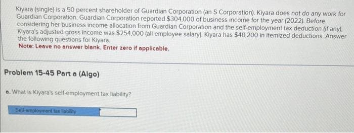 Kiyara (single) is a 50 percent shareholder of Guardian Corporation (an S Corporation). Kiyara does not do any work for
Guardian Corporation. Guardian Corporation reported $304,000 of business income for the year (2022). Before
considering her business income allocation from Guardian Corporation and the self-employment tax deduction (if any).
Kiyara's adjusted gross income was $254,000 (all employee salary). Kiyara has $40,200 in itemized deductions. Answer
the following questions for Kiyara.
Note: Leave no answer blank. Enter zero if applicable.
Problem 15-45 Part a (Algo)
a. What is Kiyara's self-employment tax liability?
Self-employment tax liability