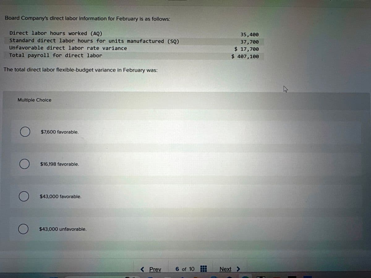 Board Company's direct labor information for February is as follows:
Direct labor hours worked (AQ)
Standard direct labor hours for units manufactured (SQ)
Unfavorable direct labor rate variance
Total payroll for direct labor
The total direct labor flexible-budget variance in February was:
Multiple Choice
O
O
O
$7,600 favorable.
$16,198 favorable.
$43,000 favorable.
O $43,000 unfavorable.
< Prev
*****SEND
6 of 10
35,400
37,700
$ 17,700
$ 407,100
Next >
ہے