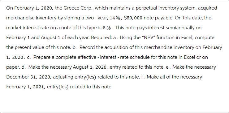 On February 1, 2020, the Greece Corp., which maintains a perpetual inventory system, acquired
merchandise inventory by signing a two-year, 14%, $80,000 note payable. On this date, the
market interest rate on a note of this type is 8 %. This note pays interest semiannually on
February 1 and August 1 of each year. Required: a. Using the "NPV" function in Excel, compute
the present value of this note. b. Record the acquisition of this merchandise inventory on February
1, 2020. c. Prepare a complete effective - interest - rate schedule for this note in Excel or on
paper. d. Make the necessary August 1, 2020, entry related to this note. e. Make the necessary
December 31, 2020, adjusting entry (ies) related to this note. f. Make all of the necessary
February 1, 2021, entry (ies) related to this note