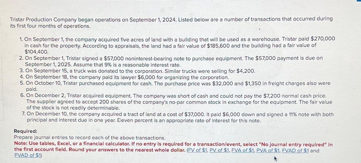 Tristar Production Company began operations on September 1, 2024. Listed below are a number of transactions that occurred during
its first four months of operations.
1. On September 1, the company acquired five acres of land with a building that will be used as a warehouse. Tristar paid $270,000
in cash for the property. According to appraisals, the land had a fair value of $185,600 and the building had a fair value of
$104,400.
2. On September 1, Tristar signed a $57,000 noninterest-bearing note to purchase equipment. The $57,000 payment is due on
September 1, 2025. Assume that 9% is a reasonable interest rate.
3. On September 15, a truck was donated to the corporation. Similar trucks were selling for $4,200.
4. On September 18, the company paid its lawyer $6,000 for organizing the corporation.
5. On October 10, Tristar purchased equipment for cash. The purchase price was $32,000 and $1,350 in freight charges also were
paid.
6. On December 2, Tristar acquired equipment. The company was short of cash and could not pay the $7,200 normal cash price.
The supplier agreed to accept 200 shares of the company's no-par common stock in exchange for the equipment. The fair value
of the stock is not readily determinable.
7. On December 10, the company acquired a tract of land at a cost of $37,000. It paid $6,000 down and signed a 11% note with both
principal and interest due in one year. Eleven percent is an appropriate rate of interest for this note.
Required:
Prepare journal entries to record each of the above transactions.
Note: Use tables, Excel, or a financial calculator. If no entry is required for a transaction/event, select "No journal entry required" in
the first account field. Round your answers to the nearest whole dollar. (FV of $1, PV of $1, FVA of $1, PVA of $1, FVAD of $1 and
PVAD of $1)