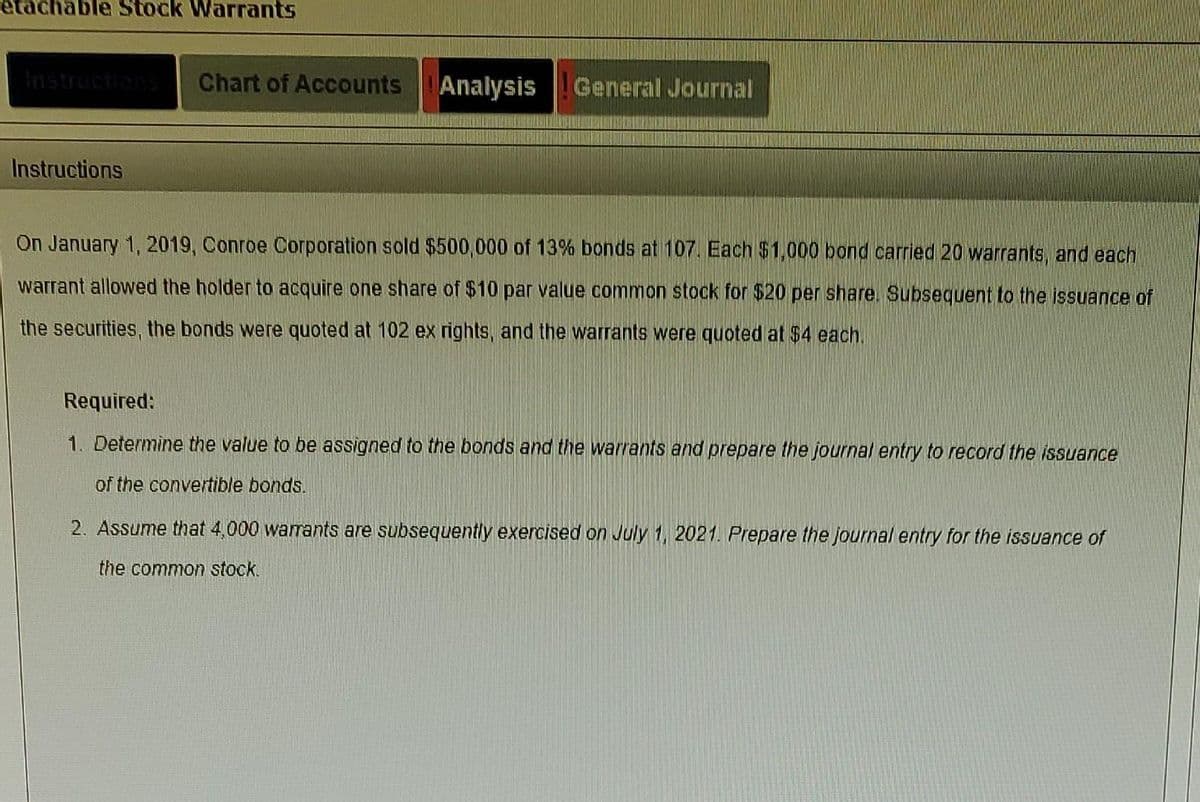 able Stock Warrants
Instructions
Chart of Accounts Analysis General Journal
On January 1, 2019, Conroe Corporation sold $500,000 of 13% bonds at 107. Each $1,000 bond carried 20 warrants, and each
warrant allowed the holder to acquire one share of $10 par value common stock for $20 per share. Subsequent to the issuance of
the securities, the bonds were quoted at 102 ex rights, and the warrants were quoted at $4 each.
Required:
1. Determine the value to be assigned to the bonds and the warrants and prepare the journal entry to record the issuance
of the convertible bonds.
2. Assume that 4,000 warrants are subsequently exercised on July 1, 2021. Prepare the journal entry for the issuance of
the common stock.