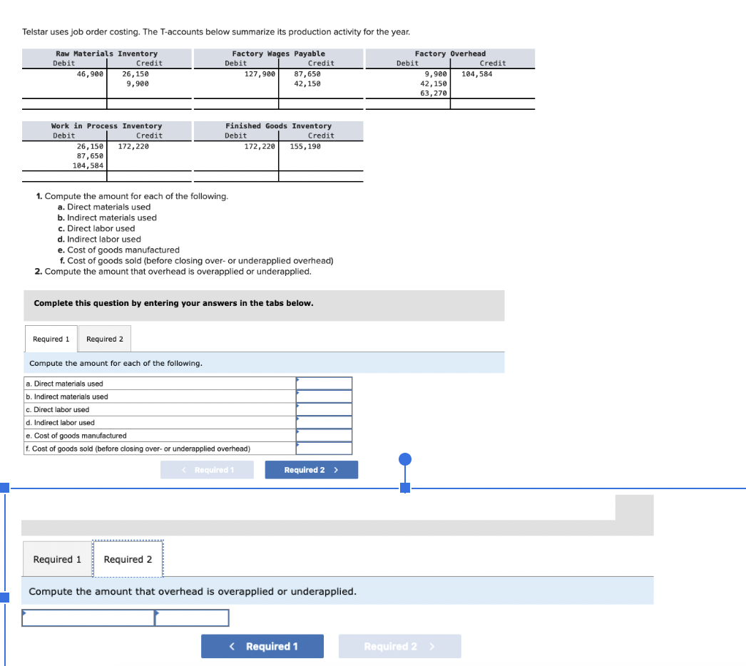 Telstar uses job order costing. The T-accounts below summarize its production activity for the year.
Raw Materials Inventory
Debit
Factory Wages Payable
Debit
Credit
Credit
46,900
Work in Process Inventory
Debit
Credit
26,150
9,900
26,150
87,650
104,584
Required 1
172,220
1. Compute the amount for each of the following.
a. Direct materials used
b. Indirect materials used
c. Direct labor used
d. Indirect labor used
e. Cost of goods manufactured
f. Cost of goods sold (before closing over- or underapplied overhead)
2. Compute the amount that overhead is overapplied or underapplied.
Required 2
127,900
Complete this question by entering your answers in the tabs below.
Finished Goods Inventory
Credit
Debit
172,220 155,190
Required 1 Required 2
87,650
42, 150
Compute the amount for each of the following.
a. Direct materials used
b. Indirect materials used
c. Direct labor used
d. Indirect labor used
e. Cost of goods manufactured
f. Cost of goods sold (before closing over- or underapplied overhead)
Required 1
Required 2 >
Compute the amount that overhead is overapplied or underapplied.
< Required 1
Factory Overhead
Debit
9,900
42,150
63,270
Required 2 >
Credit
104,584